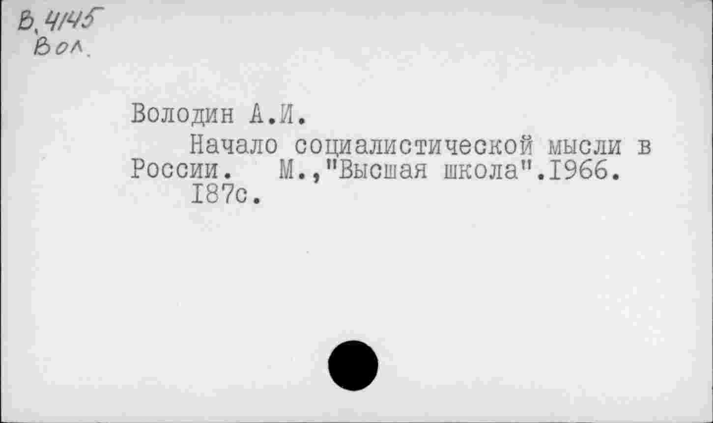 ﻿Ч/ЧГ (Ъол.
Володин А.И.
Начало социалистической мысли в России. М.,"Высшая школа".1966.
187с.